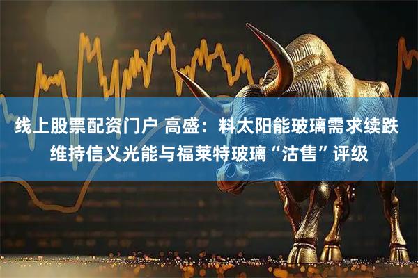 线上股票配资门户 高盛：料太阳能玻璃需求续跌 维持信义光能与福莱特玻璃“沽售”评级