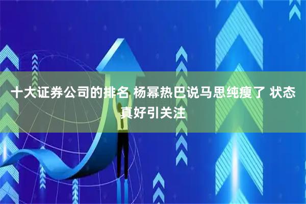 十大证券公司的排名 杨幂热巴说马思纯瘦了 状态真好引关注