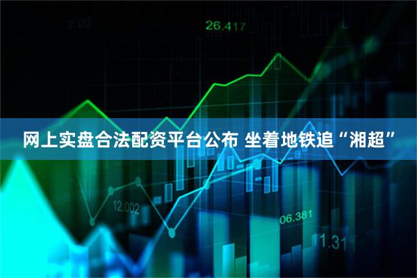网上实盘合法配资平台公布 坐着地铁追“湘超”