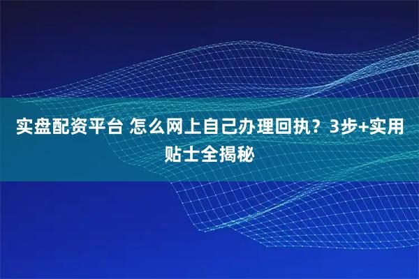 实盘配资平台 怎么网上自己办理回执？3步+实用贴士全揭秘