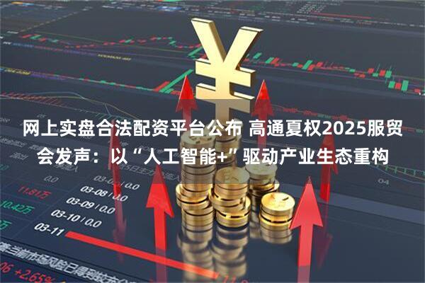 网上实盘合法配资平台公布 高通夏权2025服贸会发声：以“人工智能+”驱动产业生态重构