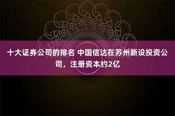 十大证券公司的排名 中国信达在苏州新设投资公司，注册资本约2亿