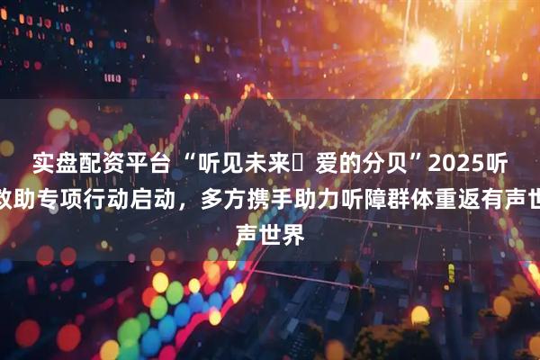 实盘配资平台 “听见未来・爱的分贝”2025听障救助专项行动启动，多方携手助力听障群体重返有声世界