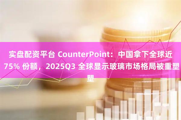 实盘配资平台 CounterPoint：中国拿下全球近 75% 份额，2025Q3 全球显示玻璃市场格局被重塑