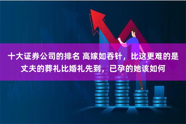 十大证券公司的排名 高嫁如吞针，比这更难的是丈夫的葬礼比婚礼先到，已孕的她该如何