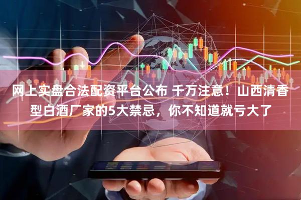 网上实盘合法配资平台公布 千万注意！山西清香型白酒厂家的5大禁忌，你不知道就亏大了