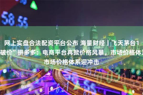 网上实盘合法配资平台公布 海量财经丨飞天茅台1399元“破价”拼多多：电商平台再掀价格风暴，市场价格体系迎冲击