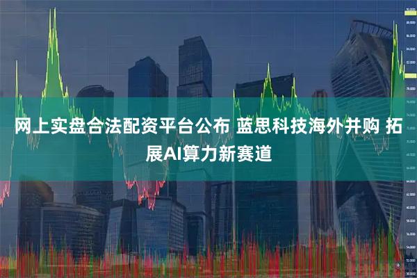 网上实盘合法配资平台公布 蓝思科技海外并购 拓展AI算力新赛道