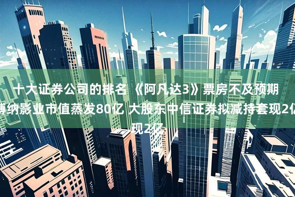 十大证券公司的排名 《阿凡达3》票房不及预期 博纳影业市值蒸发80亿 大股东中信证券拟减持套现2亿