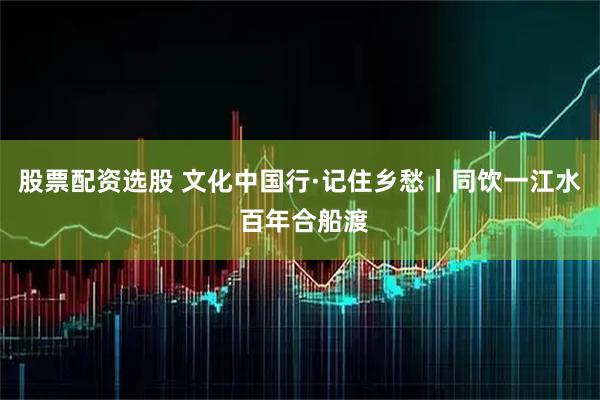 股票配资选股 文化中国行·记住乡愁丨同饮一江水 百年合船渡