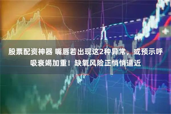 股票配资神器 嘴唇若出现这2种异常，或预示呼吸衰竭加重！缺氧风险正悄悄逼近