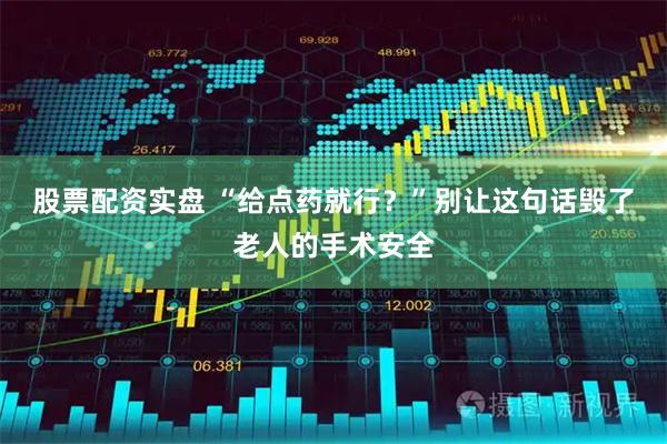 股票配资实盘 “给点药就行？”别让这句话毁了老人的手术安全