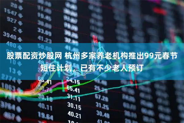 股票配资炒股网 杭州多家养老机构推出99元春节短住计划，已有不少老人预订