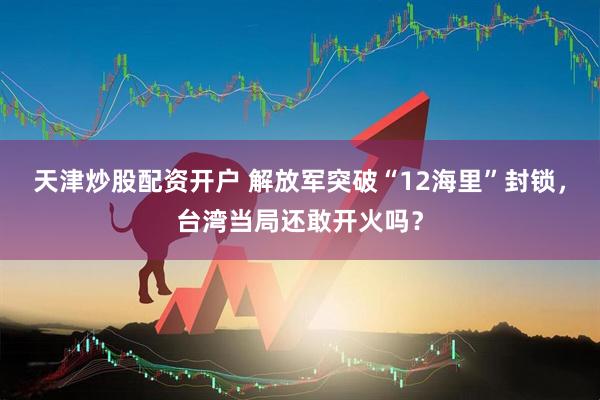 天津炒股配资开户 解放军突破“12海里”封锁，台湾当局还敢开火吗？