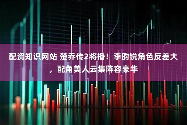配资知识网站 楚乔传2将播！李昀锐角色反差大，配角美人云集阵容豪华