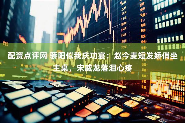 配资点评网 骄阳似我庆功宴：赵今麦短发娇俏坐主桌，宋威龙落泪心疼
