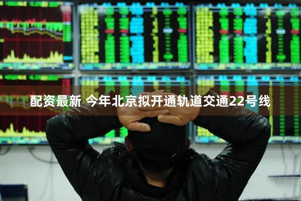 配资最新 今年北京拟开通轨道交通22号线