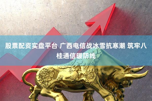 股票配资实盘平台 广西电信战冰雪抗寒潮 筑牢八桂通信暖防线