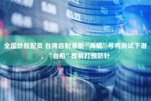 全国炒股配资 台湾自制潜艇“海鲲”号将测试下潜，“台船”提前打预防针