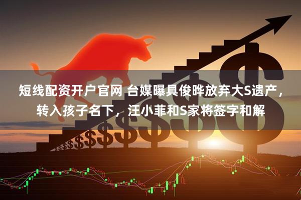 短线配资开户官网 台媒曝具俊晔放弃大S遗产，转入孩子名下，汪小菲和S家将签字和解