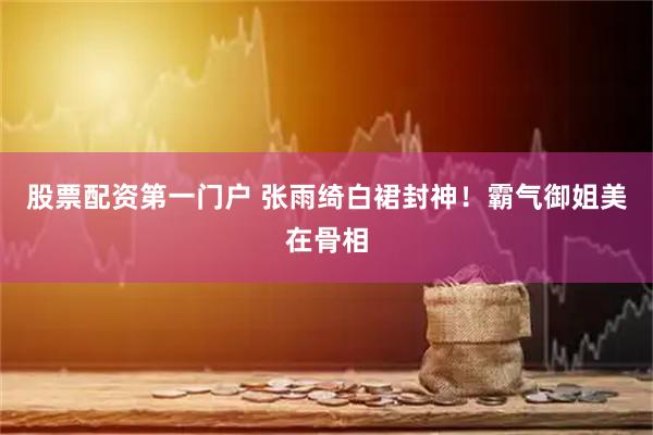股票配资第一门户 张雨绮白裙封神！霸气御姐美在骨相