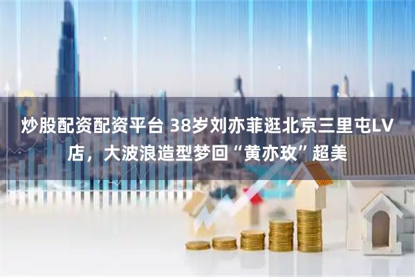 炒股配资配资平台 38岁刘亦菲逛北京三里屯LV店，大波浪造型梦回“黄亦玫”超美