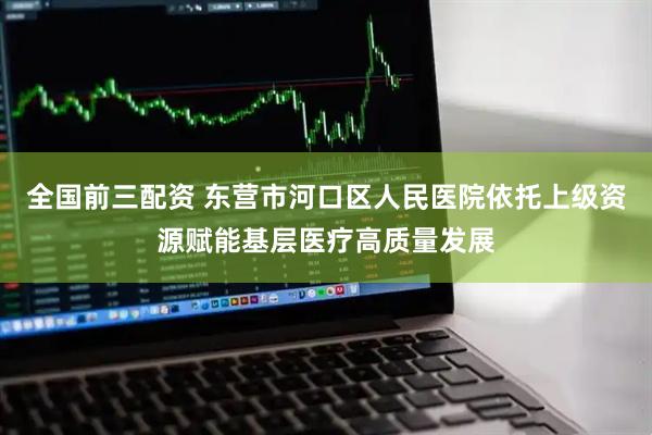 全国前三配资 东营市河口区人民医院依托上级资源赋能基层医疗高质量发展