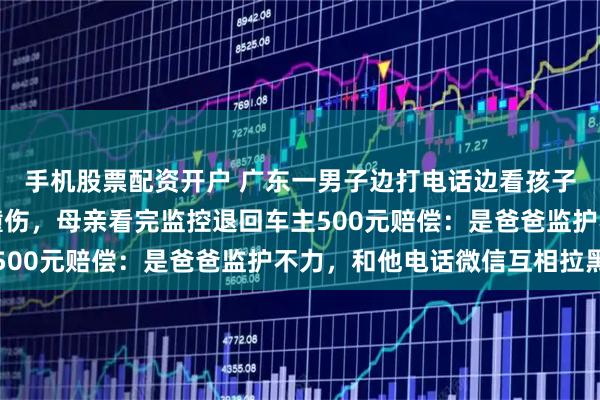 手机股票配资开户 广东一男子边打电话边看孩子，女儿在人行道上被撞伤，母亲看完监控退回车主500元赔偿：是爸爸监护不力，和他电话微信互相拉黑