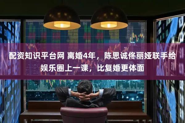 配资知识平台网 离婚4年，陈思诚佟丽娅联手给娱乐圈上一课，比复婚更体面