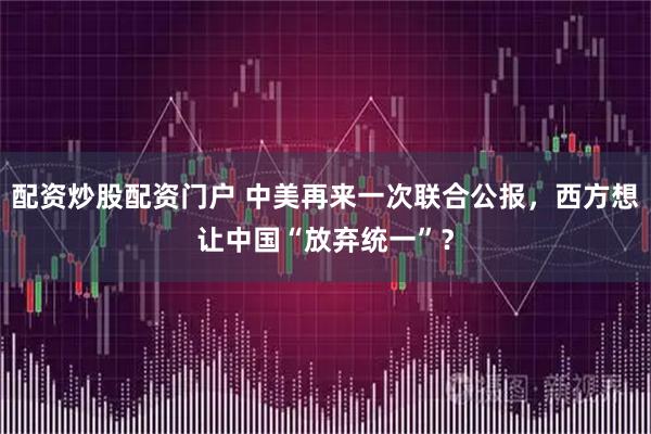 配资炒股配资门户 中美再来一次联合公报，西方想让中国“放弃统一”？