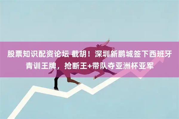股票知识配资论坛 截胡！深圳新鹏城签下西班牙青训王牌，抢断王+带队夺亚洲杯亚军