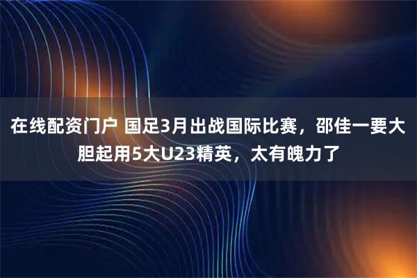 在线配资门户 国足3月出战国际比赛，邵佳一要大胆起用5大U23精英，太有魄力了