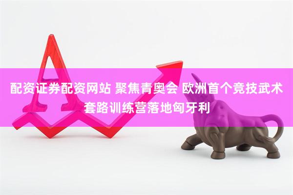配资证券配资网站 聚焦青奥会 欧洲首个竞技武术套路训练营落地匈牙利
