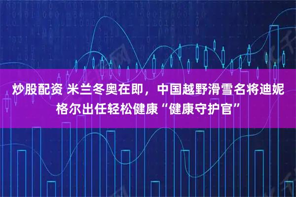 炒股配资 米兰冬奥在即，中国越野滑雪名将迪妮格尔出任轻松健康“健康守护官”