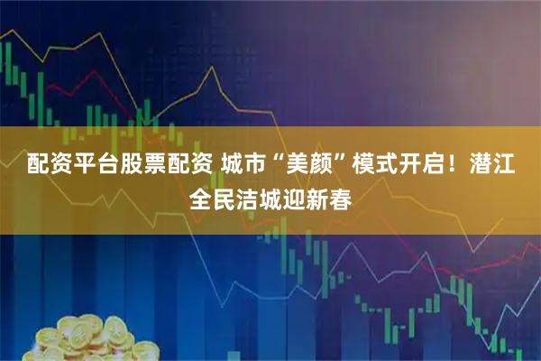 配资平台股票配资 城市“美颜”模式开启！潜江全民洁城迎新春