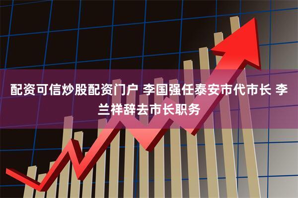 配资可信炒股配资门户 李国强任泰安市代市长 李兰祥辞去市长职务