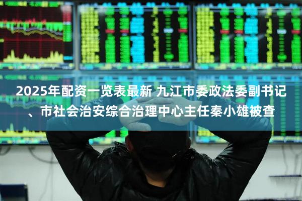 2025年配资一览表最新 九江市委政法委副书记、市社会治安综合治理中心主任秦小雄被查