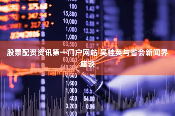 股票配资资讯第一门户网站 吴桂英与省会新闻界座谈