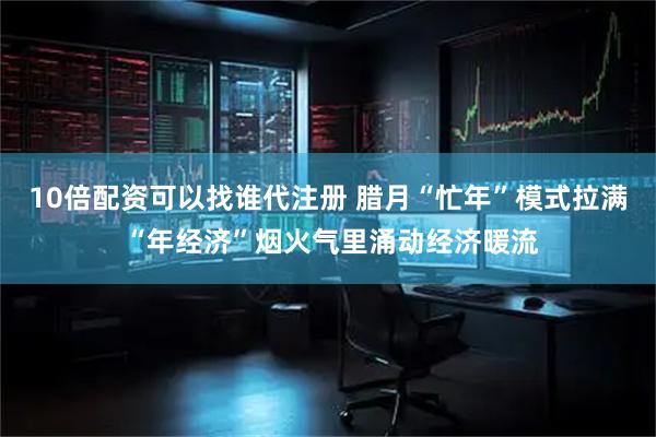 10倍配资可以找谁代注册 腊月“忙年”模式拉满 “年经济”烟火气里涌动经济暖流