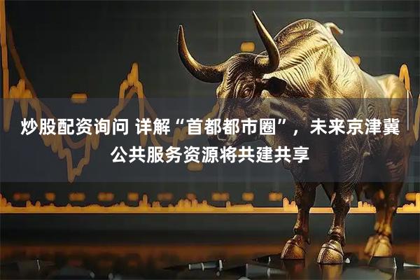 炒股配资询问 详解“首都都市圈”，未来京津冀公共服务资源将共建共享