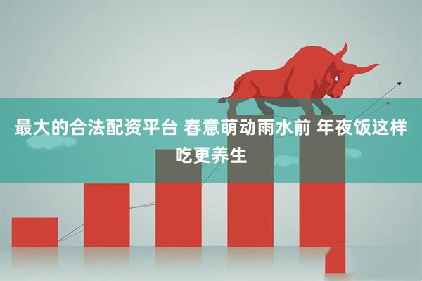 最大的合法配资平台 春意萌动雨水前 年夜饭这样吃更养生