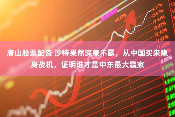 唐山股票配资 沙特果然深藏不露，从中国买来隐身战机，证明谁才是中东最大赢家