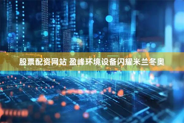 股票配资网站 盈峰环境设备闪耀米兰冬奥