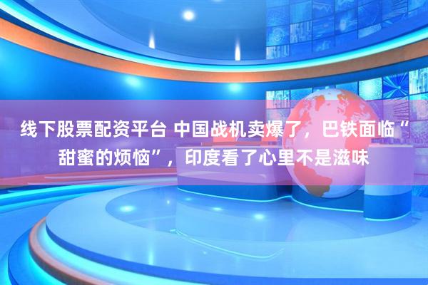 线下股票配资平台 中国战机卖爆了，巴铁面临“甜蜜的烦恼”，印度看了心里不是滋味
