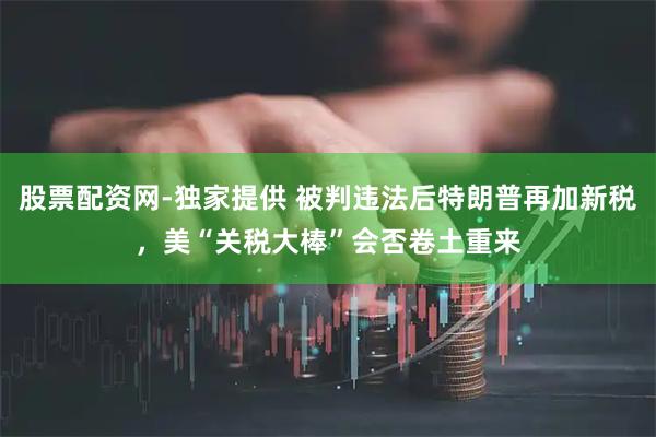 股票配资网-独家提供 被判违法后特朗普再加新税，美“关税大棒”会否卷土重来