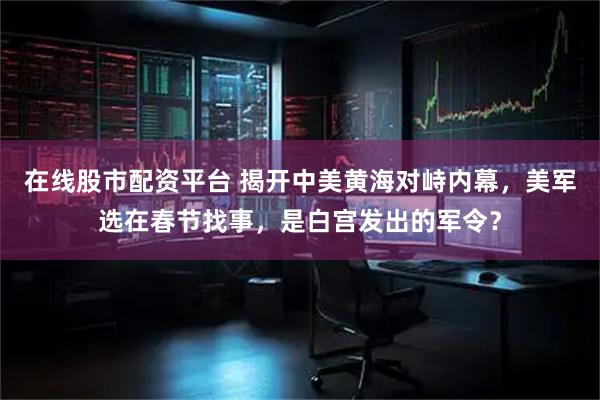 在线股市配资平台 揭开中美黄海对峙内幕，美军选在春节找事，是白宫发出的军令？