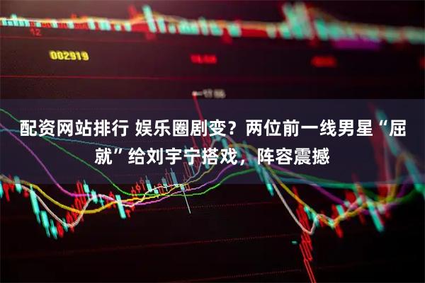 配资网站排行 娱乐圈剧变？两位前一线男星“屈就”给刘宇宁搭戏，阵容震撼