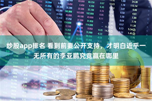 炒股app排名 看到前妻公开支持，才明白近乎一无所有的李亚鹏究竟赢在哪里