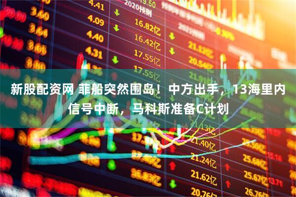 新股配资网 菲船突然围岛！中方出手，13海里内信号中断，马科斯准备C计划