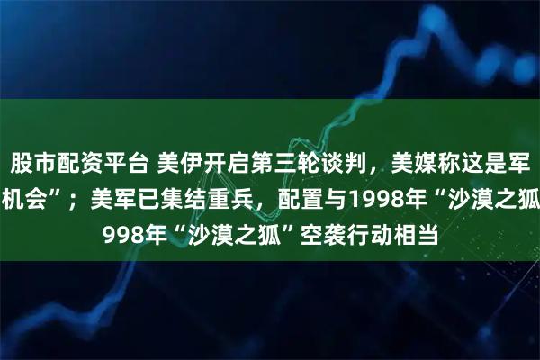 股市配资平台 美伊开启第三轮谈判，美媒称这是军事行动前“最后机会”；美军已集结重兵，配置与1998年“沙漠之狐”空袭行动相当